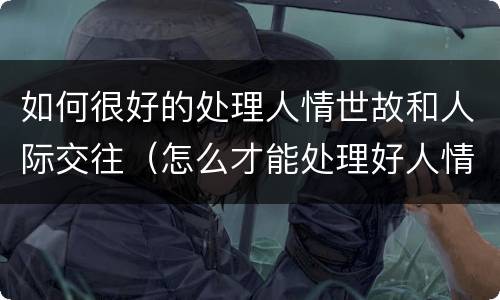 如何很好的处理人情世故和人际交往（怎么才能处理好人情世故）