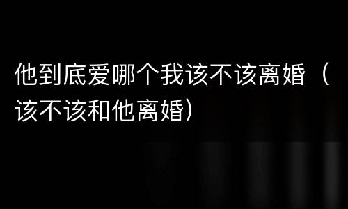 他到底爱哪个我该不该离婚（该不该和他离婚）