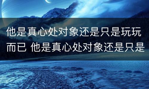 他是真心处对象还是只是玩玩而已 他是真心处对象还是只是玩玩而已吗
