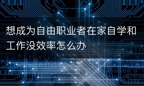 想成为自由职业者在家自学和工作没效率怎么办