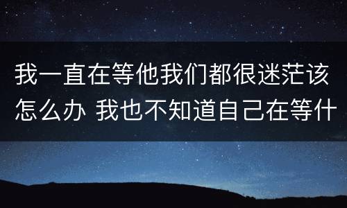 我一直在等他我们都很迷茫该怎么办 我也不知道自己在等什么,只是感觉,再等等吧...