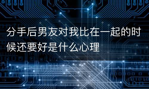 分手后男友对我比在一起的时候还要好是什么心理