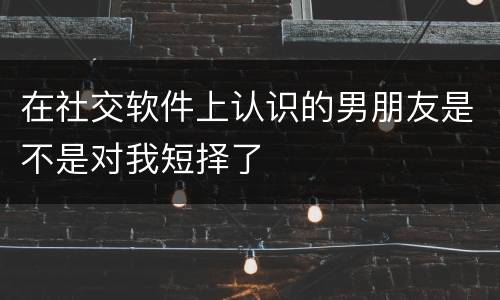在社交软件上认识的男朋友是不是对我短择了
