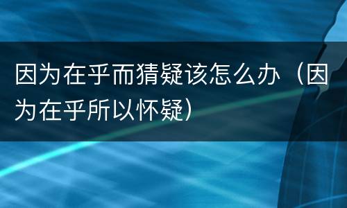 因为在乎而猜疑该怎么办（因为在乎所以怀疑）