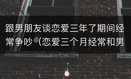 跟男朋友谈恋爱三年了期间经常争吵（恋爱三个月经常和男友吵架）