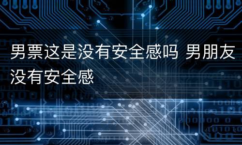 男票这是没有安全感吗 男朋友没有安全感