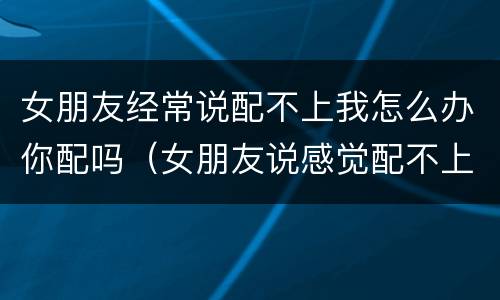 女朋友经常说配不上我怎么办你配吗（女朋友说感觉配不上我咋回事）