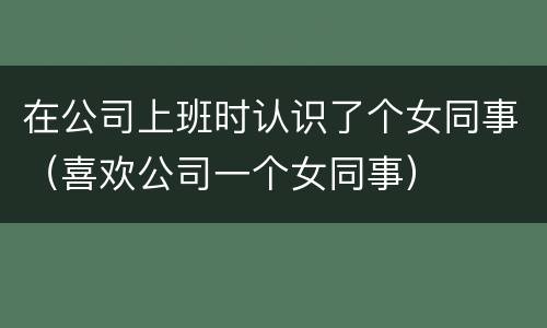 在公司上班时认识了个女同事（喜欢公司一个女同事）