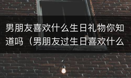 男朋友喜欢什么生日礼物你知道吗（男朋友过生日喜欢什么礼物）