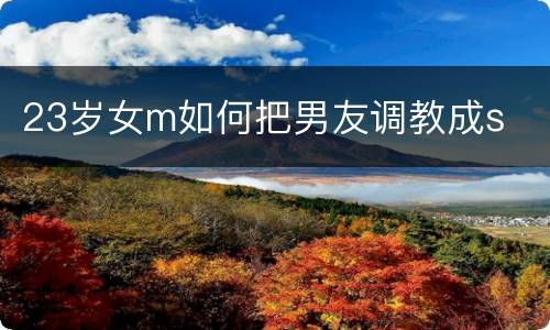 23岁女m如何把男友调教成s