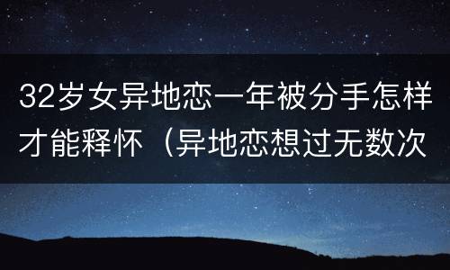 32岁女异地恋一年被分手怎样才能释怀（异地恋想过无数次分手）