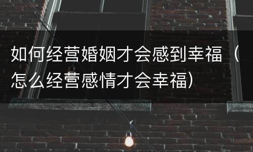 如何经营婚姻才会感到幸福（怎么经营感情才会幸福）