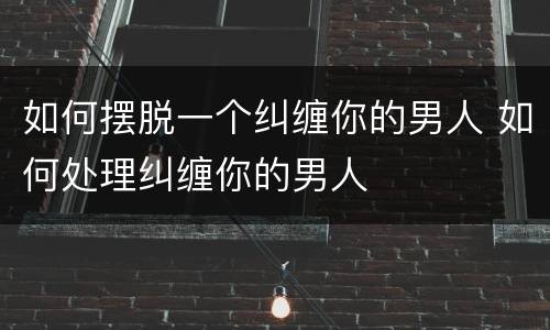 如何摆脱一个纠缠你的男人 如何处理纠缠你的男人