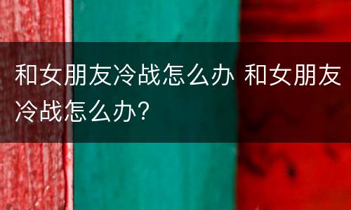 和女朋友冷战怎么办 和女朋友冷战怎么办?