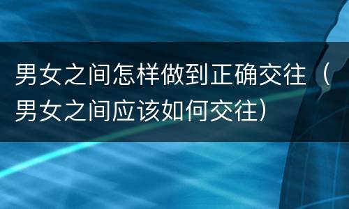 男女之间怎样做到正确交往（男女之间应该如何交往）