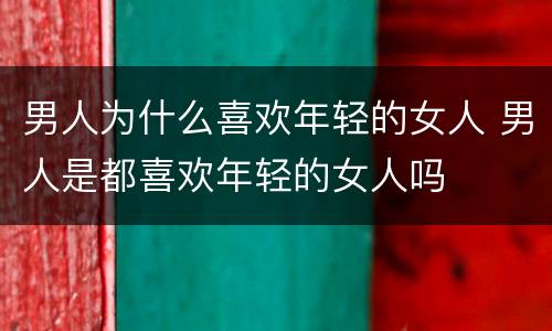 男人为什么喜欢年轻的女人 男人是都喜欢年轻的女人吗