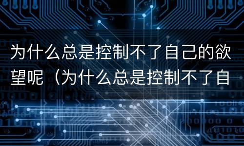 为什么总是控制不了自己的欲望呢（为什么总是控制不了自己的欲望呢怎么回事）