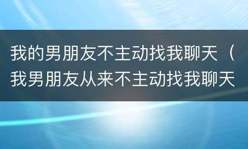 我的男朋友不主动找我聊天（我男朋友从来不主动找我聊天）