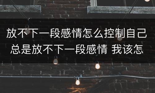 放不下一段感情怎么控制自己 总是放不下一段感情 我该怎么办