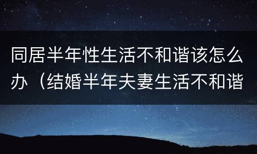 同居半年性生活不和谐该怎么办（结婚半年夫妻生活不和谐）