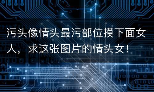 污头像情头最污部位摸下面女人，求这张图片的情头女！