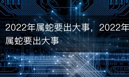 2022年属蛇要出大事，2022年属蛇要出大事