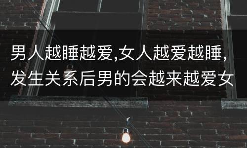 男人越睡越爱,女人越爱越睡，发生关系后男的会越来越爱女的还是变得无所谓
