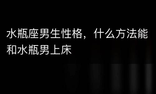 水瓶座男生性格，什么方法能和水瓶男上床