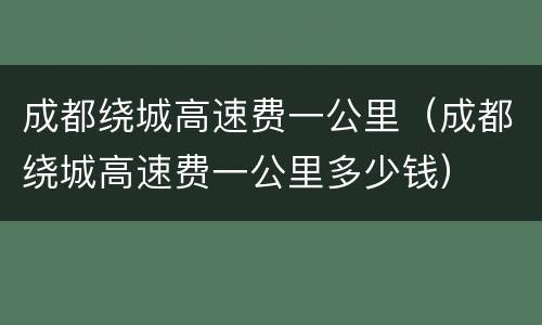 成都绕城高速费一公里（成都绕城高速费一公里多少钱）