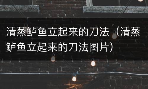 清蒸鲈鱼立起来的刀法（清蒸鲈鱼立起来的刀法图片）