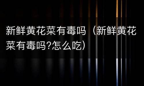 新鲜黄花菜有毒吗（新鲜黄花菜有毒吗?怎么吃）