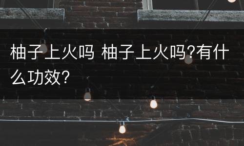 柚子上火吗 柚子上火吗?有什么功效?