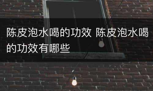 陈皮泡水喝的功效 陈皮泡水喝的功效有哪些