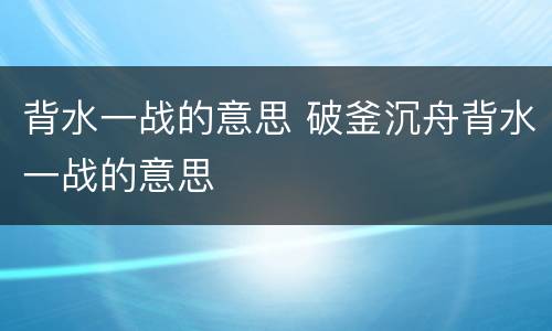 背水一战的意思 破釜沉舟背水一战的意思