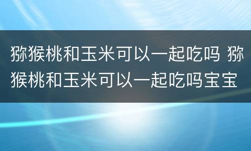 猕猴桃和玉米可以一起吃吗 猕猴桃和玉米可以一起吃吗宝宝