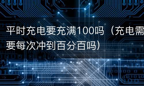 平时充电要充满100吗（充电需要每次冲到百分百吗）