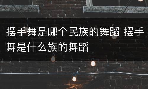 摆手舞是哪个民族的舞蹈 摆手舞是什么族的舞蹈