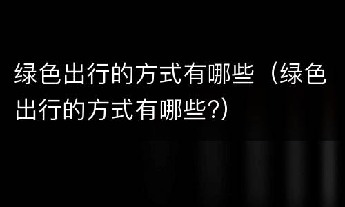 绿色出行的方式有哪些（绿色出行的方式有哪些?）