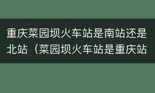 重庆菜园坝火车站是南站还是北站（菜园坝火车站是重庆站吗）