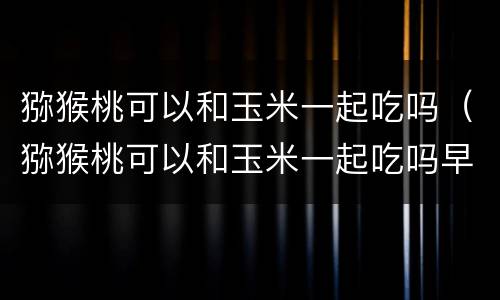 猕猴桃可以和玉米一起吃吗（猕猴桃可以和玉米一起吃吗早餐）