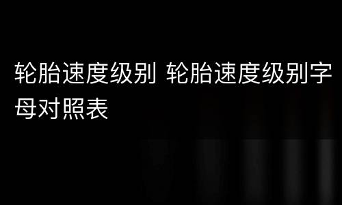 轮胎速度级别 轮胎速度级别字母对照表