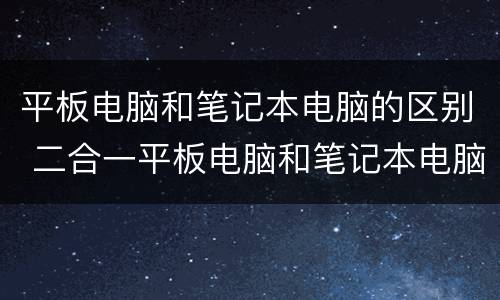 平板电脑和笔记本电脑的区别 二合一平板电脑和笔记本电脑的区别