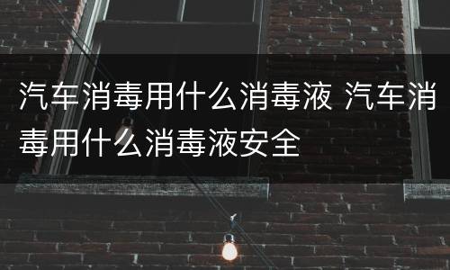 汽车消毒用什么消毒液 汽车消毒用什么消毒液安全