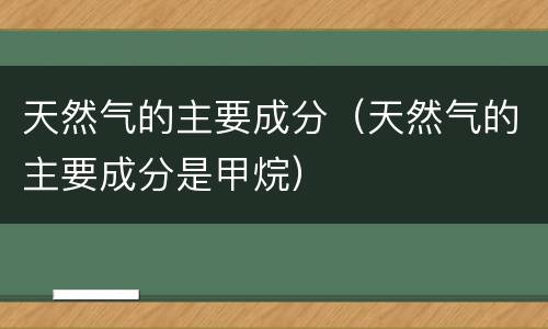 天然气的主要成分（天然气的主要成分是甲烷）