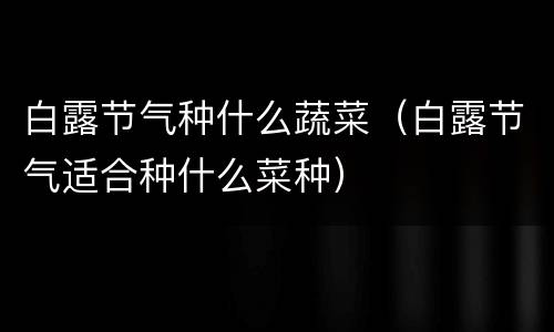 白露节气种什么蔬菜（白露节气适合种什么菜种）