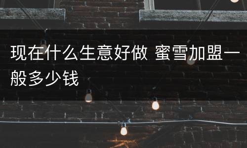 现在什么生意好做 蜜雪加盟一般多少钱