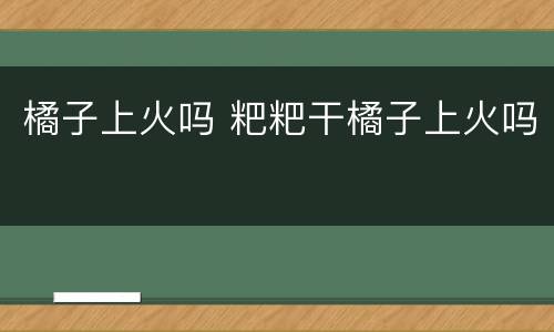 橘子上火吗 粑粑干橘子上火吗