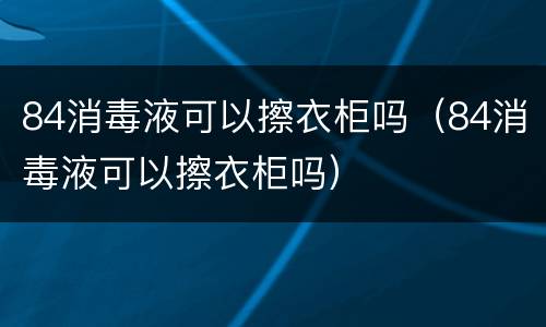 84消毒液可以擦衣柜吗（84消毒液可以擦衣柜吗）