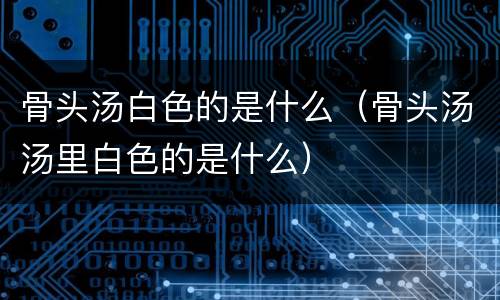 骨头汤白色的是什么（骨头汤汤里白色的是什么）
