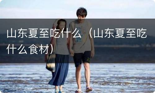 山东夏至吃什么（山东夏至吃什么食材）